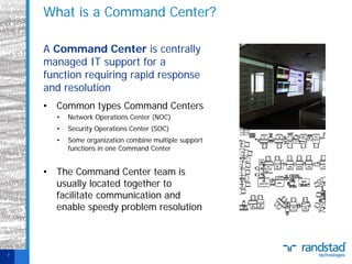 What is a Command Center?
A Command Center is centrally
managed IT support for a
function requiring rapid response
and resolution
• Common types Command Centers
•

Network Operations Center (NOC)

•

Security Operations Center (SOC)

•

Some organization combine multiple support
functions in one Command Center

• The Command Center team is
usually located together to
facilitate communication and
enable speedy problem resolution

7

 