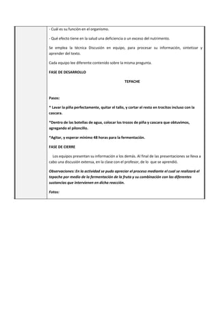 - Cuál es su función en el organismo.
- Qué efecto tiene en la salud una deficiencia o un exceso del nutrimento.
Se emplea la técnica Discusión en equipo, para procesar su información, sintetizar y
aprender del texto.
Cada equipo lee diferente contenido sobre la misma pregunta.
FASE DE DESARROLLO
TEPACHE
Pasos:
* Lavar la piña perfectamente, quitar el tallo, y cortar el resto en trocitos incluso con la
cascara.
*Dentro de las botellas de agua, colocar los trozos de piña y cascara que obtuvimos,
agregando el piloncillo.
*Agitar, y esperar mínimo 48 horas para la fermentación.
FASE DE CIERRE
Los equipos presentan su información a los demás. Al final de las presentaciones se lleva a
cabo una discusión extensa, en la clase con el profesor, de lo que se aprendió.
Observaciones: En la actividad se pudo apreciar el proceso mediante el cual se realizará el
tepache por medio de la fermentación de la fruta y su combinación con las diferentes
sustancias que intervienen en dicha reacción.
Fotos:
 