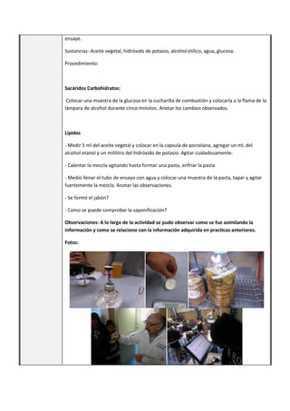 ensaye.
Sustancias: Aceite vegetal, hidróxido de potasio, alcohol etílico, agua, glucosa.
Procedimiento:
Sacáridos Carbohidratos:
Colocar una muestra de la glucosa en la cucharilla de combustión y colocarla a la flama de la
lámpara de alcohol durante cinco minutos. Anotar los cambios observados.
Lípidos
- Medir 5 ml del aceite vegetal y colocar en la capsula de porcelana, agregar un ml, del
alcohol etanol y un mililitro del hidróxido de potasio. Agitar cuidadosamente.
- Calentar la mezcla agitando hasta formar una pasta, enfriar la pasta
- Medio llenar el tubo de ensayo con agua y colocar una muestra de la pasta, tapar y agitar
fuertemente la mezcla. Anotar las observaciones.
- Se formó el jabón?
- Como se puede comprobar la saponificación?
Observaciones: A lo largo de la actividad se pudo observar como se fue asimilando la
información y como se relaciono con la información adquirida en practicas anteriores.
Fotos:
 