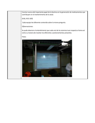 Concluir acerca del importante papel de la Química en la generación de medicamentos que
contribuyen en el mantenimiento de la salud.
(A18, A19, A20)
Cada equipo lee diferente contenido sobre la misma pregunta.
O]bservaciones:
Se pudo observar el entendimiento que cada uno de los alumnos tuvo respecto al tema así
como su manera de resolver los diferentes cuestionamientos presentes.
Fotos:
 