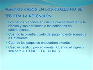 ALGUNOS CASOS EN LOS CUALES NO SE EFECTÚA LA RETENCIÓN   Los pagos o abonos en cuenta que se efectúen a la Nación y sus divisiones a las entidades no contribuyentes.  Cuando la cuantía objeto del pago no esté sometida a Retefuente.  Cuando los pagos se encuentren exentos.  Caso específico procedimental: Cuando el ingreso sea para AUTORRETENEDORES.  