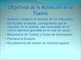 Objetivos de la Retención en la Fuente Acelera y asegura el recaudo de los impuestos. Da liquidez al estado, consiguiendo que el impuesto en lo posible, sea recaudado en el mismo ejercicio gravable en el cual se cause. Mecanismo de Control y Cruce de información. Previene la Evasión. Da presencia del estado en muchos lugares. 