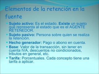 Elementos de la retención en la fuente Sujeto activo:  Es el estado.  Existe  un sujeto que representa al estado que es el AGENTE RETENEDOR. Sujeto pasivo:  Persona sobre quien se realiza la retención. Hecho generador:  Pago o abono en cuenta. Base : Valor de la transacción, sin tener en cuenta IVA, descuentos no condicionados, tributos en general, etc. Tarifa:  Porcentuales. Cada concepto tiene una tarifa a aplicar. 