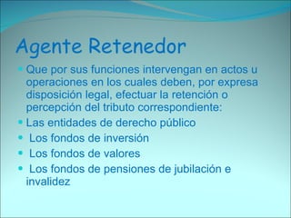 Agente Retenedor Que por sus funciones intervengan en actos u operaciones en los cuales deben, por expresa disposición legal, efectuar la retención o percepción del tributo correspondiente: Las entidades de derecho público Los fondos de inversión Los fondos de valores Los fondos de pensiones de jubilación e invalidez 