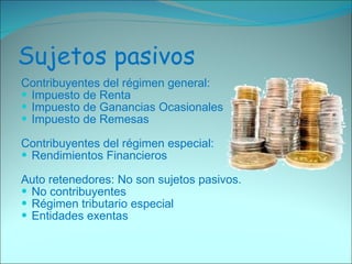 Sujetos pasivos Contribuyentes del régimen general: Impuesto de Renta  Impuesto de Ganancias Ocasionales  Impuesto de Remesas  Contribuyentes del régimen especial:  Rendimientos Financieros  Auto retenedores: No son sujetos pasivos.  No contribuyentes  Régimen tributario especial  Entidades exentas  
