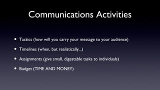 Communications Activities

•   Tactics (how will you carry your message to your audience)

•   Timelines (when, but realistically...)

•   Assignments (give small, digestable tasks to individuals)

•   Budget (TIME AND MONEY)
 