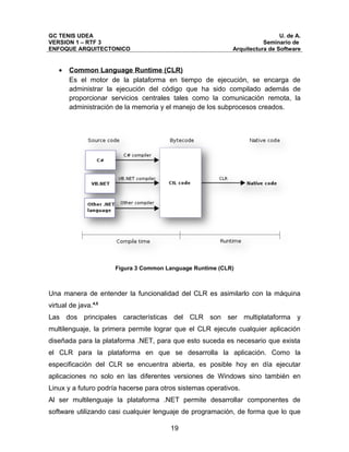 GC TENIS UDEA                                                                U. de A.
VERSION 1 – RTF 3                                                      Seminario de
ENFOQUE ARQUITECTONICO                                      Arquitectura de Software


   •   Common Language Runtime (CLR)
       Es el motor de la plataforma en tiempo de ejecución, se encarga de
       administrar la ejecución del código que ha sido compilado además de
       proporcionar servicios centrales tales como la comunicación remota, la
       administración de la memoria y el manejo de los subprocesos creados.




                      Figura 3 Common Language Runtime (CLR)



Una manera de entender la funcionalidad del CLR es asimilarlo con la máquina
virtual de java.4,5
Las dos principales características del CLR son ser multiplataforma y
multilenguaje, la primera permite lograr que el CLR ejecute cualquier aplicación
diseñada para la plataforma .NET, para que esto suceda es necesario que exista
el CLR para la plataforma en que se desarrolla la aplicación. Como la
especificación del CLR se encuentra abierta, es posible hoy en día ejecutar
aplicaciones no solo en las diferentes versiones de Windows sino también en
Linux y a futuro podría hacerse para otros sistemas operativos.
Al ser multilenguaje la plataforma .NET permite desarrollar componentes de
software utilizando casi cualquier lenguaje de programación, de forma que lo que

                                        19
 