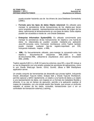 GC TENIS UDEA                                                                U. de A.
VERSION 1 – RTF 3                                                      Seminario de
ENFOQUE ARQUITECTONICO                                      Arquitectura de Software


       puede acceder haciendo uso de los drivers de Java Database Connectivity
       (JDBC).

   •   Formato para los tipos de datos Objeto relacional: Es utilizado para
       manejar la persistencia de las transacciones, de los objetos que tienen
       como propósito especial, representaciones estructuradas del origen de los
       datos, optimizando el almacenamiento en una base de datos. Estos objetos
       pueden ser accedidos a través de una Oracle Database.

   •   Enterprise Information System(EIS): Es utilizado comúnmente para
       manejar la persistencia de las transacciones de objetos a una fuente de
       datos no relacionales, se pueden acceder mediante una aplicación
       Java EE conocida como Connector Architecture (JCA). Toplink también
       puede manejar       cualquier tipo de registro soportado por EIS,
       incluyendo indexado, mapeo, o XML.

   •    XML: Es frecuentemente utilizado, para manejar la conversión entre los
       objetos y   documentos de      esquemas      XML (XSD)      a     base
       de documentos XML, utilizando la arquitectura Java para la vinculación
       XML (JAXB).

Toplink soporta EJB 2.n y EJB 3.0 para los entornos Java EE y Java SE incluye a
su vez la integración con una amplia variedad de servidores de aplicaciones, como
lo son Oracle WebLogic Server, OC4J, SunAS, JBoss e IBM WebSphere
application server.

Un amplio conjunto de herramientas de desarrollo que provee toplink, incluyendo
Oracle JDeveloper TopLink Editor, Eclipse Dali y Oracle TopLink Workbench,
permite capturar y definir rápidamente, un objeto a una fuente de datos y un objeto
a una representación de datos, con mapeos en un formato de metadatos flexible y
eficiente. A su vez en tiempo de ejecución, permite a la aplicación explotar el
mapeo de metadatos, con una simple sesión tipo facade, que provee un profundo
respaldo al acceso de los datos, consultas, transacciones (con o sin un
controlador de transacción externa) y caching.




                                        47
 