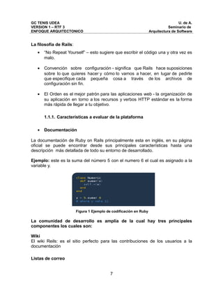 GC TENIS UDEA                                                                        U. de A.
VERSION 1 – RTF 3                                                              Seminario de
ENFOQUE ARQUITECTONICO                                              Arquitectura de Software


La filosofía de Rails:
   •   “No Repeat Yourself” – esto sugiere que escribir el código una y otra vez es
       malo.

   •   Convención sobre configuración - significa que Rails hace suposiciones
       sobre lo que quieres hacer y cómo lo vamos a hacer, en lugar de pedirle
       que especifique cada pequeña cosa a través de los archivos de
       configuración sin fin.

   •   El Orden es el mejor patrón para las aplicaciones web - la organización de
       su aplicación en torno a los recursos y verbos HTTP estándar es la forma
       más rápida de llegar a tu objetivo.

       1.1.1. Características a evaluar de la plataforma

   •   Documentación

La documentación de Ruby on Rails principalmente esta en inglés, en su página
oficial se puede encontrar desde sus principales características hasta una
descripción más detallada de todo su entorno de desarrollado.

Ejemplo: este es la suma del número 5 con el numero 6 el cual es asignado a la
variable y.




                         Figura 1 Ejemplo de codificación en Ruby

La comunidad de desarrollo es amplia de la cual hay tres principales
componentes los cuales son:

Wiki
El wiki Reils: es el sitio perfecto para las contribuciones de los usuarios a la
documentación

Listas de correo


                                            7
 