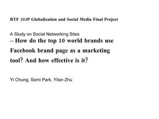 RTF 393P Globalization and Social Media Final Project A Study on Social Networking Sites --  How do the top 10 world brands use Facebook brand page as a marketing tool? And how effective is it? Yi Chung, Somi Park, Yilan Zhu 