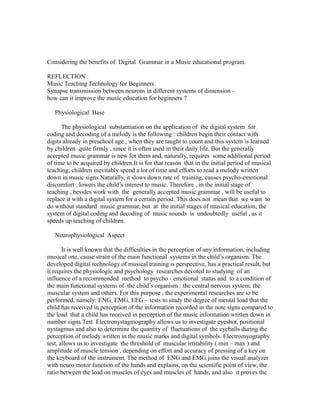 Considering the benefits of Digital Grammar in a Music educational program.
REFLECTION .
Music Teaching Technology for Beginners.
Synapse transmission between neurons in different systems of dimension -
how can it improve the music education for beginners ?
Physiological Base
The physiological substantiation on the application of the digital system for
coding and decoding of a melody is the following : children begin their contact with
digits already in preschool age , when they are taught to count and this system is learned
by children quite firmly , since it is often used in their daily life. But the generally
accepted music grammar is new for them and, naturally, requires some additional period
of time to be acquired by children.It is for that reason that in the initial period of musical
teaching, children inevitably spend a lot of time and efforts to read a melody written
down in music signs.Naturally, it slows down rate of training, causes psycho-emotional
discomfort , lowers the child’s interest to music. Therefore , in the initial stage of
teaching , besides work with the generally accepted music grammar , will be useful to
replace it with a digital system for a certain period. This does not mean that we want to
do without standard music grammar, but at the initial stages of musical education, the
system of digital coding and decoding of music sounds is undoubtedly useful , as it
speeds up teaching of children.
Neurophysiological Aspect
It is well known that the difficulties in the perception of any information, including
musical one, cause strain of the main functional systems in the child’s organism. The
developed digital technology of musical training is perspective, has a practical result, but
it requires the physiologic and psychology researches devoted to studying of an
influence of a recommended method to psycho - emotional status and to a condition of
the main functional systems of the child’s organism : the central nervous system, the
muscular system and others. For this purpose , the experimental researches are to be
performed, namely: ENG, EMG, EEG – tests to study the degree of mental load that the
child has received in perception of the information recorded in the note signs compared to
the load that a child has received in perception of the music information written down in
number signs.Test Electronystagmography allows us to investigate eyeshot, positional
nystagmus and also to determine the quantity of fluctuations of the eyeballs during the
perception of melody written in the music marks and digital symbols. Electromyography
test, allows us to investigate the threshold of muscular irritability ( min – max ) and
amplitude of muscle tension , depending on effort and accuracy of pressing of a key on
the keyboard of the instrument. The method of ENG and EMG joins the visual analyzer
with neuro motor function of the hands and explains, on the scientific point of view, the
ratio between the load on muscles of eyes and muscles of hands, and also it proves the
 