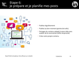Etape 6:
Je prépare et je planifie mes posts
Publiez régulièrement
Publiez au bon moment (pointe de trafic)
Partagez du contenu adapté à votre cible sans
oublier de le commenter (effet réciprocité)
Créez votre propre contenu
ReachTheFirst Academy / Etre efficace sur LinkedIn 15/09/2016 10
 