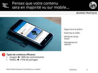 Pensez que votre contenu
sera en majorité vu sur mobile…
Soyez court et précis
Favorisez la vidéo
Vérifiez le rendu
visuel
Interagissez en
«direct»
ReachTheFirst Academy / Etre efficace sur LinkedIn
Types de contenus efficaces:
• Images  +98% de commentaires
• Vidéos  +75% de partages
BONNE PRATIQUE
15/09/2016 11
 