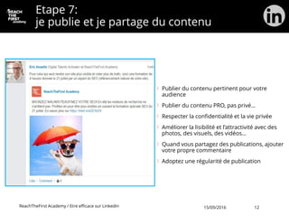 Etape 7:
je publie et je partage du contenu
Publier du contenu pertinent pour votre
audience
Publier du contenu PRO, pas privé…
Respecter la confidentialité et la vie privée
Améliorer la lisibilité et l’attractivité avec des
photos, des visuels, des vidéos…
Quand vous partagez des publications, ajouter
votre propre commentaire
Adoptez une régularité de publication
ReachTheFirst Academy / Etre efficace sur LinkedIn 15/09/2016 12
 