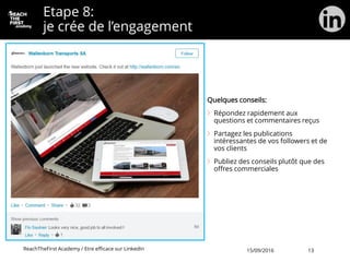 Etape 8:
je crée de l’engagement
Quelques conseils:
Répondez rapidement aux
questions et commentaires reçus
Partagez les publications
intéressantes de vos followers et de
vos clients
Publiez des conseils plutôt que des
offres commerciales
ReachTheFirst Academy / Etre efficace sur LinkedIn 15/09/2016 13
 