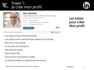 Etape 1:
Je crée mon profil
Une photo professionnelle de qualité
Une photo «cover» pertinente par rapport à mon activité
Mon nom / mon activité
Un lien vers mon entreprise
Mes infos de contact
Une «vanity» URL
S’assurer que mon profil est visible
Un bouton LinkedIn en signature de mes emails
Les bases
pour créer
Mon profil
ReachTheFirst Academy / Etre efficace sur LinkedIn 15/09/2016 2
 