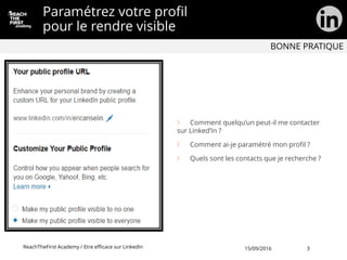 Comment quelqu’un peut-il me contacter
sur Linked’In ?
Comment ai-je paramétré mon profil ?
Quels sont les contacts que je recherche ?
Paramétrez votre profil
pour le rendre visible
ReachTheFirst Academy / Etre efficace sur LinkedIn
BONNE PRATIQUE
15/09/2016 3
 