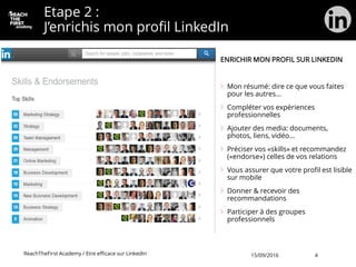 Etape 2 :
J’enrichis mon profil LinkedIn
ENRICHIR MON PROFIL SUR LINKEDIN
Mon résumé: dire ce que vous faites
pour les autres…
Compléter vos expériences
professionnelles
Ajouter des media: documents,
photos, liens, vidéo…
Préciser vos «skills» et recommandez
(«endorse») celles de vos relations
Vous assurer que votre profil est lisible
sur mobile
Donner & recevoir des
recommandations
Participer à des groupes
professionnels
ReachTheFirst Academy / Etre efficace sur LinkedIn 15/09/2016 4
 