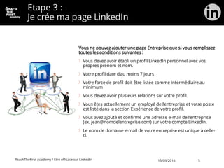 Etape 3 :
Je crée ma page LinkedIn
Vous ne pouvez ajouter une page Entreprise que si vous remplissez
toutes les conditions suivantes :
Vous devez avoir établi un profil LinkedIn personnel avec vos
propres prénom et nom.
Votre profil date d’au moins 7 jours
Votre force de profil doit être listée comme Intermédiaire au
minimum
Vous devez avoir plusieurs relations sur votre profil.
Vous êtes actuellement un employé de l’entreprise et votre poste
est listé dans la section Expérience de votre profil.
Vous avez ajouté et confirmé une adresse e-mail de l’entreprise
(ex. jean@nomdelentreprise.com) sur votre compte LinkedIn.
Le nom de domaine e-mail de votre entreprise est unique à celle-
ci.
ReachTheFirst Academy / Etre efficace sur LinkedIn 15/09/2016 5
 
