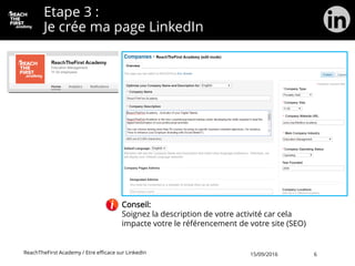 Etape 3 :
Je crée ma page LinkedIn
Conseil:
Soignez la description de votre activité car cela
impacte votre le référencement de votre site (SEO)
ReachTheFirst Academy / Etre efficace sur LinkedIn 15/09/2016 6
 