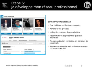 Etape 5:
Je développe mon réseau professionnel
DEVELOPPER MON RESEAU
Etre visible en publiant des contenus
Adhérer a des groupes
Utiliser les relations de vos relations
Recommander les personnes que vous
appréciez
Ajouter un bouton «LinkedIn» en signature de
vos emails
Ajouter sur votre site web un bouton «suivez-
nous sur LinkedIn»
ReachTheFirst Academy / Etre efficace sur LinkedIn 15/09/2016 8
 