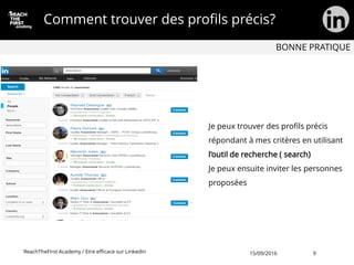 Comment trouver des profils précis?
Je peux trouver des profils précis
répondant à mes critères en utilisant
l’outil de recherche ( search)
Je peux ensuite inviter les personnes
proposées
BONNE PRATIQUE
ReachTheFirst Academy / Etre efficace sur LinkedIn 15/09/2016 9
 