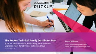 Simon Williams
Senior Systems Engineer UK&I
simon.williams@commscope.com
The Ruckus Technical Family Distributor Day
Ruckus Cloud - Products, Positioning, Pros and Cons
Migration from ZoneDirector to Ruckus Cloud
December 2020 – v4
© 2020 CommScope, Inc.
 