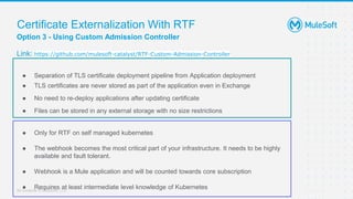 All contents © MuleSoft, LLC
Option 3 - Using Custom Admission Controller
Link: https://github.com/mulesoft-catalyst/RTF-Custom-Admission-Controller
Certificate Externalization With RTF
● Separation of TLS certificate deployment pipeline from Application deployment
● TLS certificates are never stored as part of the application even in Exchange
● No need to re-deploy applications after updating certificate
● Files can be stored in any external storage with no size restrictions
● Only for RTF on self managed kubernetes
● The webhook becomes the most critical part of your infrastructure. It needs to be highly
available and fault tolerant.
● Webhook is a Mule application and will be counted towards core subscription
● Requires at least intermediate level knowledge of Kubernetes
 