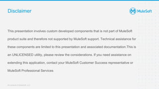 All contents © MuleSoft, LLC
This presentation involves custom developed components that is not part of MuleSoft
product suite and therefore not supported by MuleSoft support. Technical assistance for
these components are limited to this presentation and associated documentation.This is
an UNLICENSED utility, please review the considerations. If you need assistance on
extending this application, contact your MuleSoft Customer Success representative or
MuleSoft Professional Services
Disclaimer
 