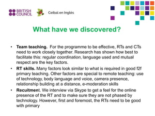 What have we discovered?
• Team teaching. For the programme to be effective, RTs and CTs
need to work closely together. Research has shown how best to
facilitate this: regular coordination, language used and mutual
respect are the key factors.
• RT skills. Many factors look similar to what is required in good f2f
primary teaching. Other factors are special to remote teaching: use
of technology, body language and voice, camera presence,
relationship building at a distance, e-moderation skills
• Recuitment. We interview via Skype to get a feel for the online
presence of the RT and to make sure they are not phased by
technology. However, first and foremost, the RTs need to be good
with primary
 