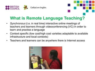 What is Remote Language Teaching?
• Synchronous (i.e. in real time) interactive online meetings of
teachers and learners through videoconferencing (VC) in order to
learn and practise a language
• Context specific (low cost/high cost varieties adaptable to available
infrastructure and local contexts)
• Teachers and learners can be anywhere there is Internet access
 
