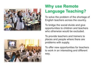 Why use Remote
Language Teaching?
To solve the problem of the shortage of
English teachers across the country.
To bridge the social divide and give
opportunities to children and teachers
who otherwise would be excluded.
To provide teachers and trainers to
places and people where there are
problems with supply.
To offer new opportunities for teachers
to work in an interesting and different
way.
 