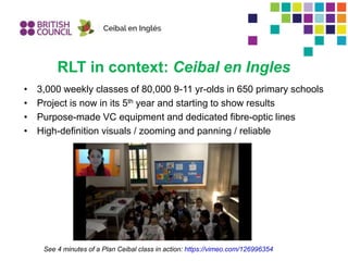 RLT in context: Ceibal en Ingles
• 3,000 weekly classes of 80,000 9-11 yr-olds in 650 primary schools
• Project is now in its 5th year and starting to show results
• Purpose-made VC equipment and dedicated fibre-optic lines
• High-definition visuals / zooming and panning / reliable
See 4 minutes of a Plan Ceibal class in action: https://vimeo.com/126996354
 