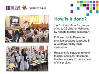 How is it done?
• 1x45 minute class for groups
of up to 25 children delivered
by remote teacher (Lesson A)
• Followed by 2x45 minute
practice sessions (Lessons B
& C) delivered by local
classroom
• Relationship between remote
teacher and local classroom
teacher are key to the success
of this project.
 
