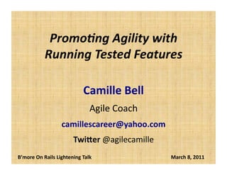 Promo%ng	
  Agility	
  with	
  
Running	
  Tested	
  Features	
  
Camille	
  Bell	
  
Agile	
  Coach	
  
cbell@CamilleBellConsul0ng.com	
  
Twi5er	
  @agilecamille	
  
B’more	
  On	
  Rails	
  Lightening	
  Talk	
  	
  	
  	
  	
  	
  	
  	
  	
  	
  	
  	
  	
  	
  	
  	
  	
  	
  	
  	
  	
  	
  	
  	
  	
  	
  	
  	
  	
  	
  	
  	
  	
  	
  	
  	
  	
  	
  	
  	
  	
  	
  	
  	
  	
  	
  	
  	
  	
  	
  	
  	
  	
  	
  	
  	
  	
  	
  	
  	
  	
  	
  March	
  8,	
  2011	
  
 