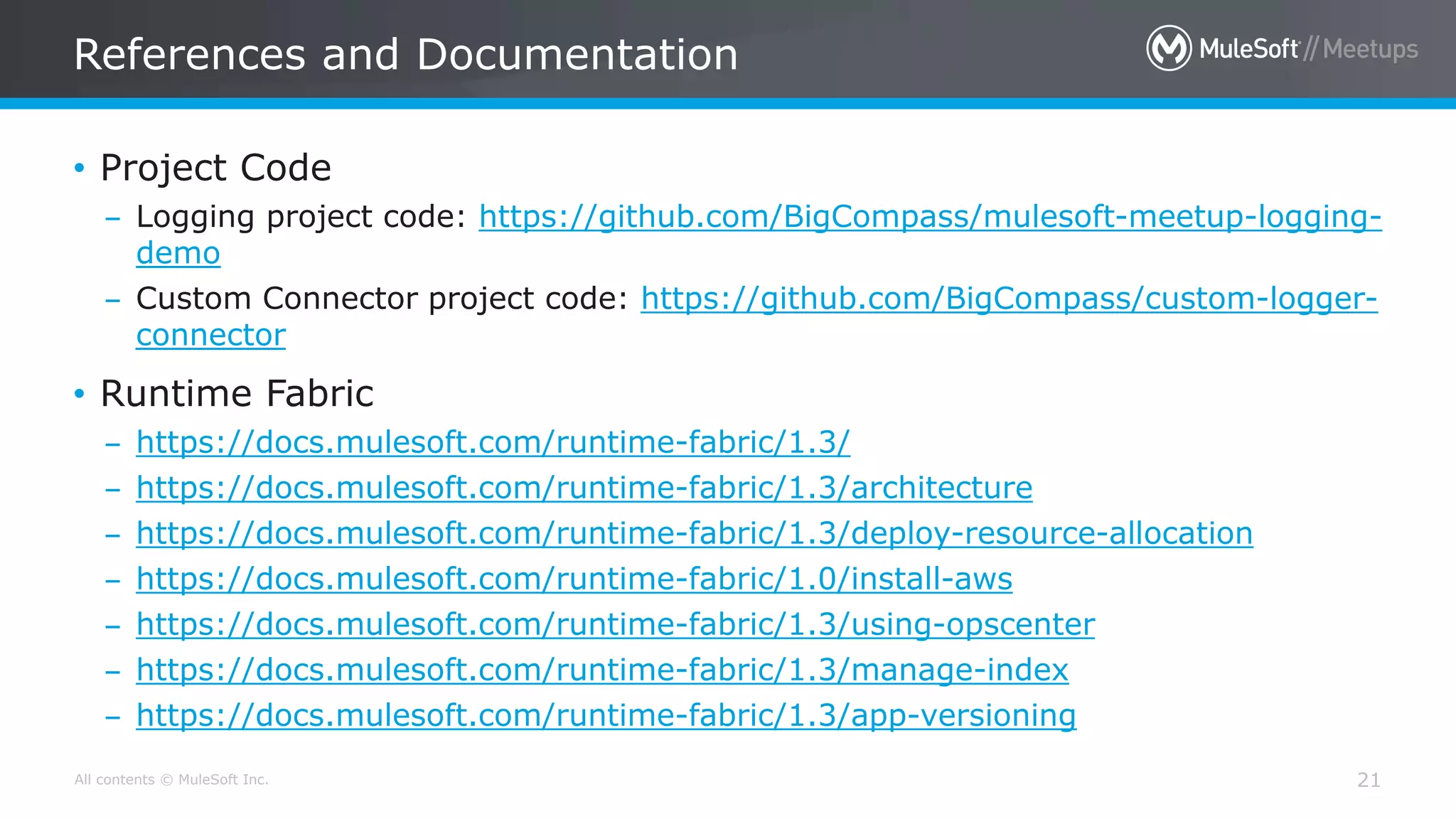 All contents © MuleSoft Inc.
References and Documentation
21
• Project Code
– Logging project code: https://github.com/BigCompass/mulesoft-meetup-logging-
demo
– Custom Connector project code: https://github.com/BigCompass/custom-logger-
connector
• Runtime Fabric
– https://docs.mulesoft.com/runtime-fabric/1.3/
– https://docs.mulesoft.com/runtime-fabric/1.3/architecture
– https://docs.mulesoft.com/runtime-fabric/1.3/deploy-resource-allocation
– https://docs.mulesoft.com/runtime-fabric/1.0/install-aws
– https://docs.mulesoft.com/runtime-fabric/1.3/using-opscenter
– https://docs.mulesoft.com/runtime-fabric/1.3/manage-index
– https://docs.mulesoft.com/runtime-fabric/1.3/app-versioning
 