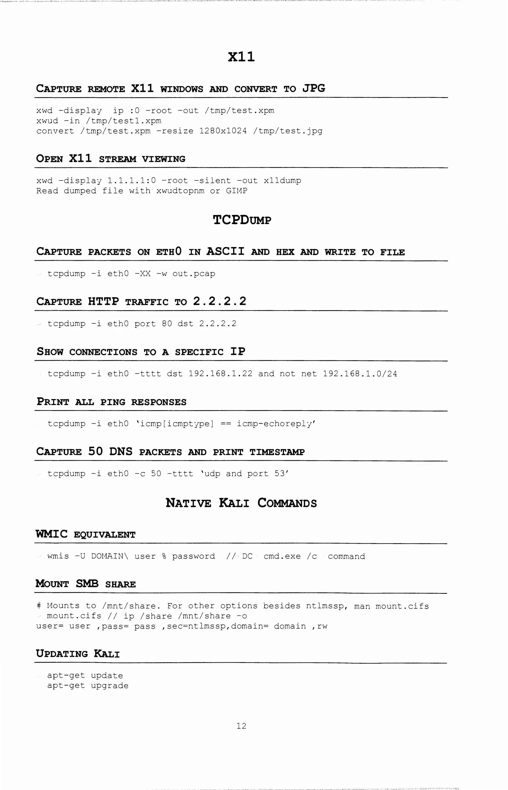 Xll
CAPTURE REMOTE Xll WINDOWS AND CONVERT TO JPG
xwd -display ip :0 -root -out /tmp/test.xpm
xwud -in /tmp/test1.xpm
convert /tmp/test.xpm -resize 1280x1024 /tmp/test.jpg
OPEN Xll STREAM VIEWING
xwd -display 1.1.1.1:0 -root -silent -out x11dump
Read dumped file with xwudtopnm or GIMP
TCPDUMP
CAPTURE PACKETS ON ETH0 IN ASCII AND HEX AND WRITE TO FILE
tcpdump -i ethO -XX -w out.pcap
CAPTURE HTTP TRAFFIC TO 2 . 2 . 2 . 2
tcpdump -i ethO port 80 dst 2.2.2.2
SHOW CONNECTIONS TO A SPECIFIC IP
tcpdump -i ethO -tttt dst 192.168.1.22 and not net 192.168.1.0/24
PRINT ALL PING RESPONSES
tcpdump -i ethO 'icmp[icmptype] == icmp-echoreply'
CAPTURE 50 DNS PACKETS AND PRINT TIMESTAMP
tcpdump -i ethO -c 50 -tttt 'udp and port 53'
NATIVE KALI COMMANDS
WMIC EQUIVALENT
wmis -U DOMAIN user % password II· DC cmd.exe /c command
MoUNT SMB SHARE
# Mounts to /mnt/share. For other options besides ntlmssp, man mount.cifs
mount.cifs // ip /share /mnt/share -o
user= user ,pass= pass ,sec=ntlrnssp,domain= domain ,rw
UPDATING KALI
apt-get update
apt-get upgrade
12
 