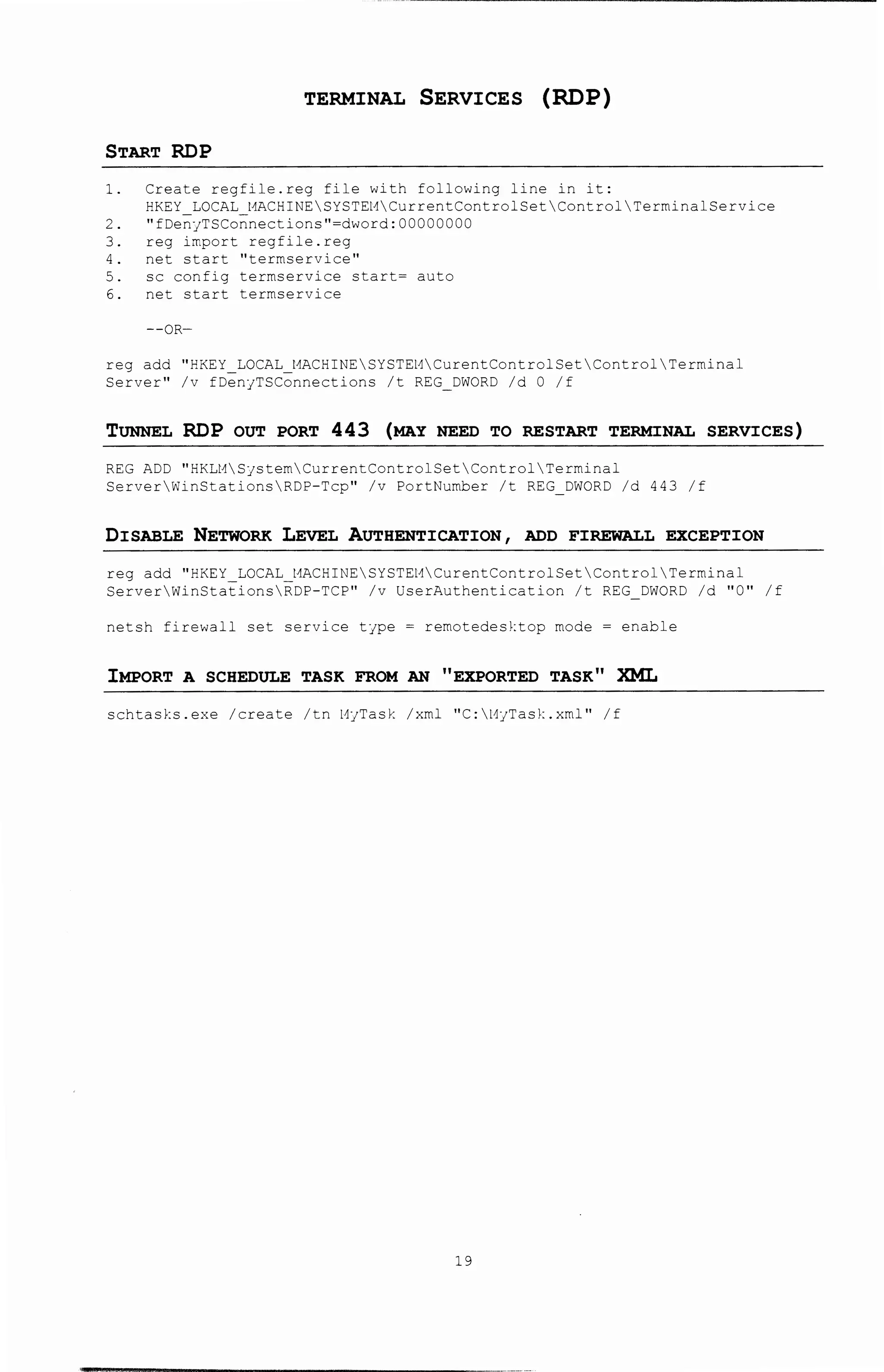 TERMINAL SERVICES (RDP)
START RDP
1. Create regfile.reg file with following line in it:
HKEY LOCAL t1ACHINESYSTEHCurrentControlSet Control TerminalService
2. "fDe~yTSCo~nections"=dword: 00000000
3. reg import reg file. reg
4. net start ''terrnservice''
5. sc config terrnservice start= auto
6. net start terrnservice
--OR-
reg add "HKEY LOCAL t1ACHINESYSTEHCurentControlSetControl Terminal
Server" /v fDenyTSConnections /t REG_DWORD /d 0 /f
TUNNEL RDP OUT PORT 443 (MAY NEED TO RESTART TERMINAL SERVICES)
REG ADD "HKLt1SystemCurrentControlSetControl Terminal
ServerWinStationsRDP-Tcp" /v PortNumber /t REG_DWORD /d 443 /f
DISABLE NETWORK LEvEL AUTHENTICATION 1 ADD FIREWALL EXCEPTION
reg add "HKEY LOCAL t1ACHINESYSTEt1CurentControlSetControl Terminal
ServerWinStationsRDP-TCP" /v UserAuthentication /t REG_DWORD /d "0" /f
netsh firewall set service type = remotedesktop mode = enable
IMPORT A SCHEDULE TASK FROM AN "EXPORTED TASK" XML
schtasks.exe /create /tn t1yTask /xml "C:l1yTask.xml" /f
19
 
