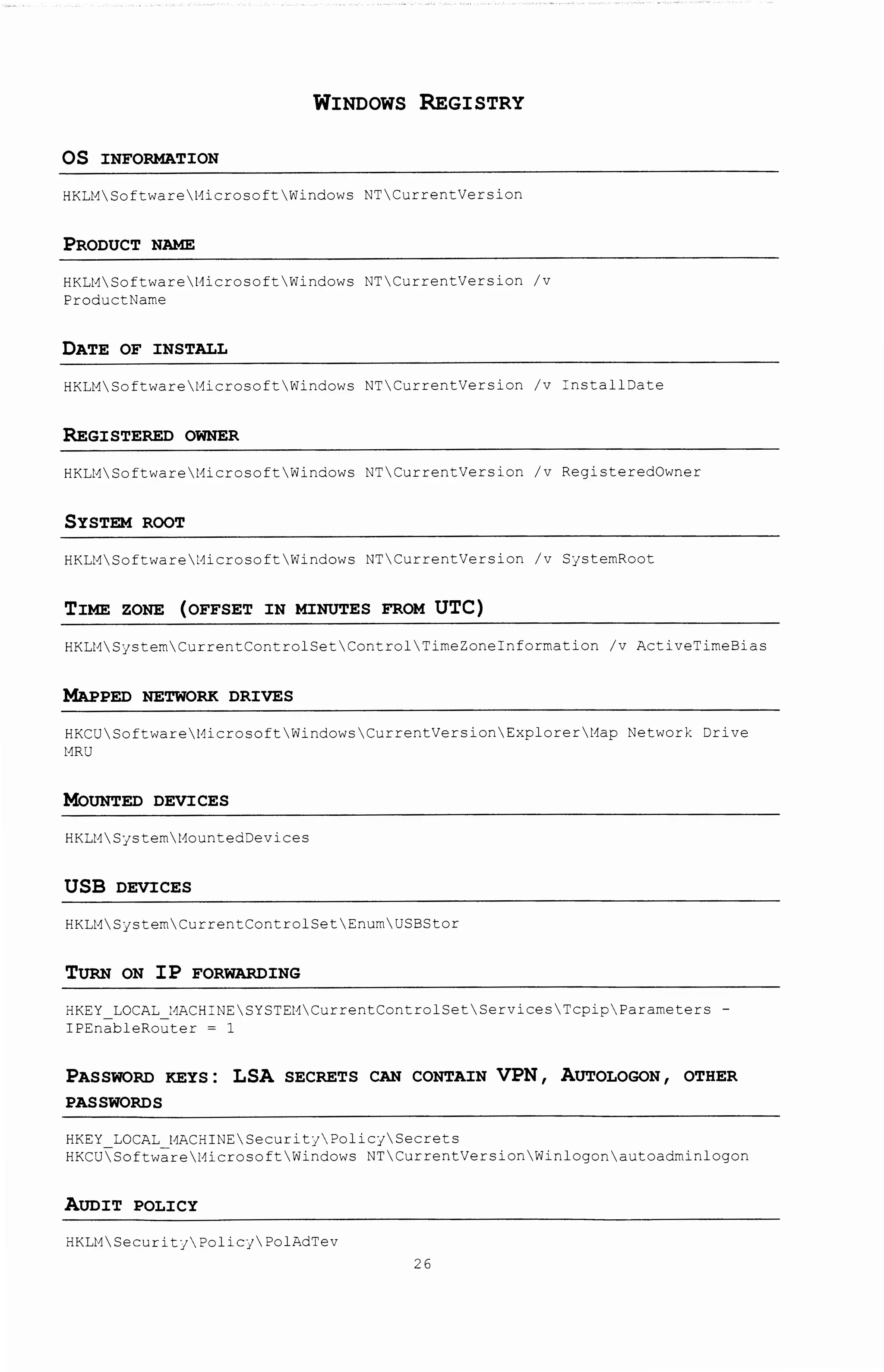 WINDOWS REGISTRY
OS INFORMATION
HKLMSoftwareMicrosoftWindows NTCurrentVersion
PRODUCT NAME
HKLMSoftwareMicrosoftWindows NTCurrentVersion /v
ProductNarne
DATE OF INSTALL
HKLMSoftwareMicrosoftWindows NTCurrentVersion /v InstallDate
REGISTERED OWNER
HKLMSoftwareMicrosoftWindows NTCurrentVersion /v RegisteredOwner
SYSTEM ROOT
HKLMSoftware~icrosoftWindows NTCurrentVersion /v SjstemRoot
TIME ZONE (OFFSET IN MINUTES FROM UTC)
HKLMSjstemCurrentControlSetControlTimeZoneinformation /v ActiveTirneBias
MAPPED NETWORK DRIVES
HKCUSoftwareMicrosoftWindowsCurrentVersionExplorerMap Network Drive
MRU
MoUNTED DEVICES
HKLMSjsternMountedDevices
USB DEVICES
HKLMSjsternCurrentControlSetEnurnUSBStor
TURN ON IP FORWARDING
HKEY_LOCAL_~ACHI~ESYSTEMCurrentControlSetServicesTcp~pParameters -
IPEnableRouter = 1
PASSWORD KEYS : LSA SECRETS CAN CONTAIN VPN 1 AUTOLOGON 1 OTHER
PASSWORDS
HKEY LOCAL MACHINESecuritjPolicySecrets
HKCUSoftv~re t1icroso ft Windows NTCurrentVersion Winlogon autoadminlogon
AUDIT POLICY
HKLMSecurityPolicj?olAdTev
26
 
