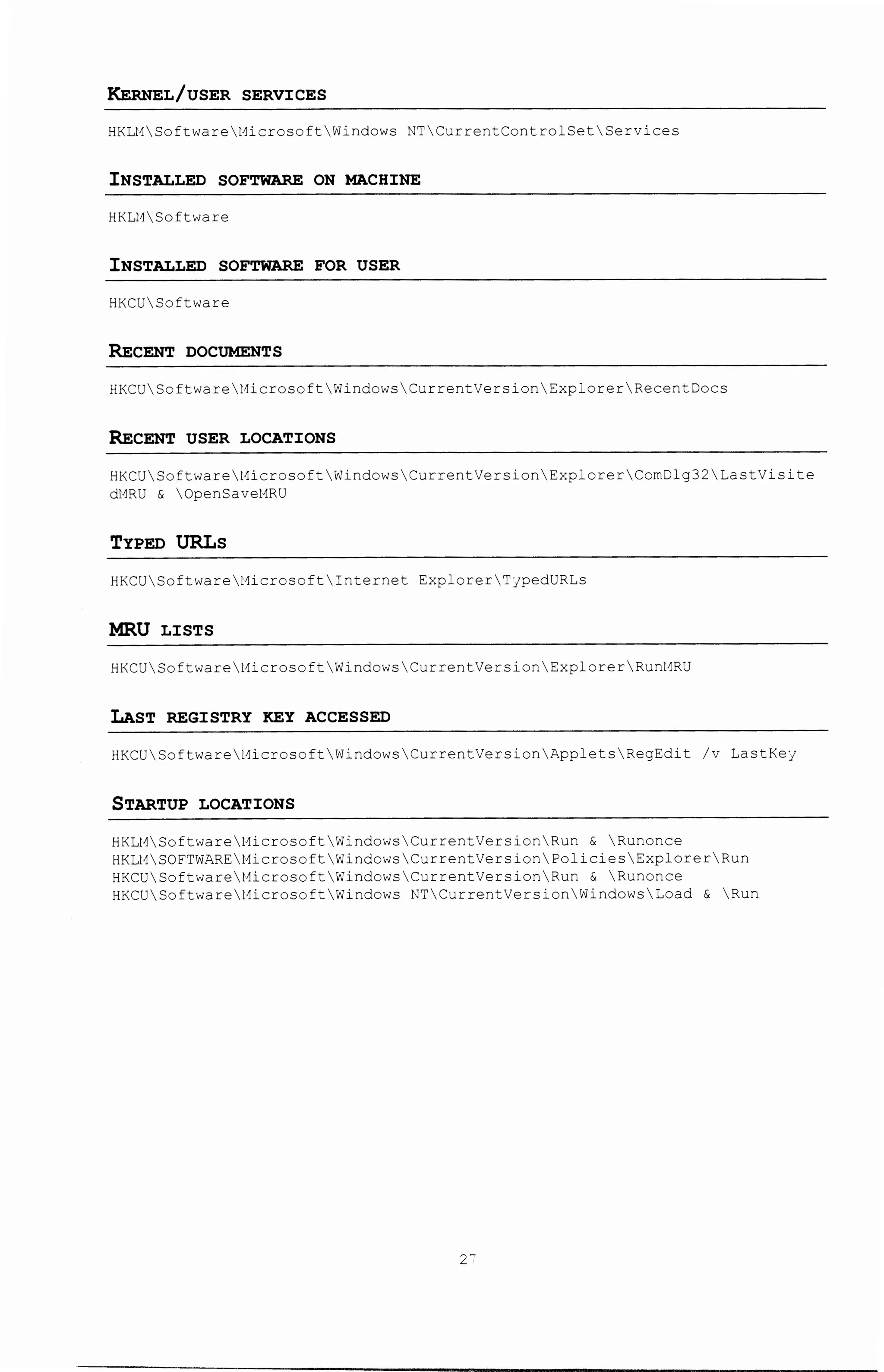 KERNEL/USER SERVICES
HKLMSoftwareMicrosoftWindows NTCurrentControlSetServices
INSTALLED SOFTWARE ON MACHINE
HKLt1Software
INSTALLED SOFTWARE FOR USER
HKCUSoftware
RECENT DOCUMENTS
HKCUSoftwareMicrosoftWindowsCurrentVersionExplorerRecentDocs
RECENT USER LOCATIONS
HKCUSoftwareMicrosoftWindowsCurren~VersionExplorerComDlg32LastVisite
dtmu & Opensavetmu
TYPED URLs
HKCUSoftwareMicrosoftInternet ExplorerTjpedURLs
MRU LISTS
HKCU Software :ci erose ft Windows Cur rentVer s ion Explorer Runt1RU
LAST REGISTRY KEY ACCESSED
HKCUSoftwarel1icrosoftWindowsCurrentVersionAppletsRegEdit /v LastKeJ
STARTUP LOCATIONS
HKLl1Soft'..;are t1icroso:t  1
/'Jindows CurrentVers on Run & Runonce
HKLMSOFTWAREMicrosoftWindowsCurrentVers onPoliciesExplorerRun
HKCUSoftwareMicrosoftWindowsCurrentVers onRun & Runonce
HKCUSoftwareMicrosoftWindows NTCurrentVersionWindowsLoad & Run
2-
 