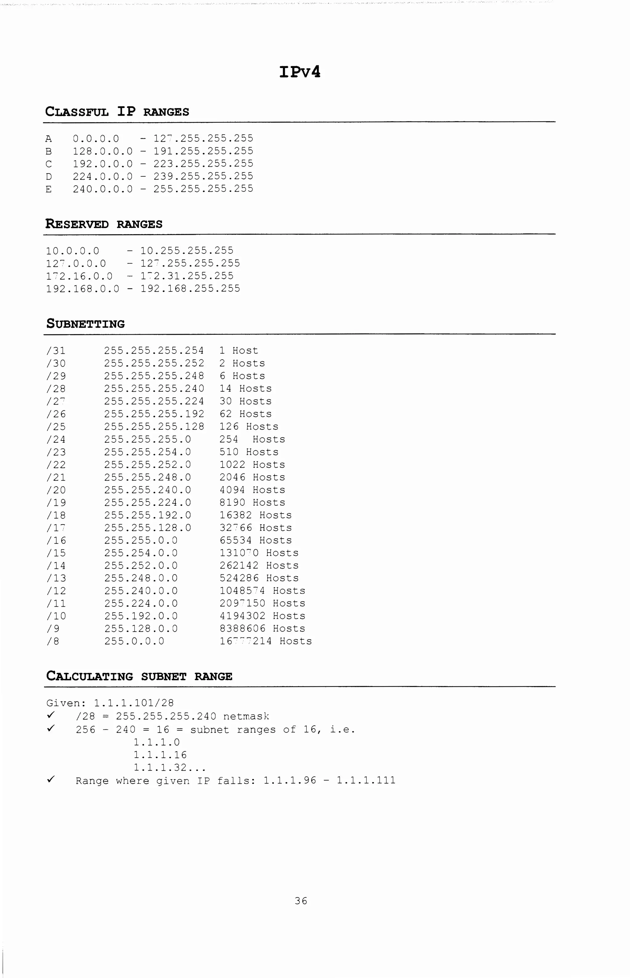 IPv4
CLASSFUL IP RANGES
A 0.0.0.0 - 12".255.255.255
B 128.0.0.0 - 191.255.255.255
c 192.0.0.0 - 223.255.255.255
D 224.0.0.0- 239.255.255.255
E 240.0.0.0 - 255.255.255.255
RESERVED RANGES
10.0.0.0
12?.0.0.0
172.16.0.0
192.168.0.0
- 10.255.255.255
- 12'.255.255.255
- 1-2.31.255.255
- 192.168.255.255
SUBNETTING
/31 255.255.255.254 1 Host
/30 255.255.255.252 2 Hosts
/29 255.255.255.248 6 Hosts
/28 255.255.255.240 14 Hosts
/2" 255.255.255.224 30 Hosts
/26 255.255.255.192 62 Hosts
/25 255.255.255.128 126 Hosts
/24 255.255.255.0 254 Hosts
/23 255.255.254.0 510 Hosts
/22 255.255.252.0 1022 Hosts
/21 255.255.248.0 2046 Hosts
/20 255.255.240.0 4094 Hosts
/19 255.255.224.0 8190 Hosts
/18 255.255.192.0 16382 Hosts
/17 255.255.128.0 32?66 Hosts
/16 255.255.0.0 65534 Hosts
/15 255.254.0.0 1310"0 Hosts
/14 255.252.0.0 262142 Hosts
/13 255.248.0.0 524286 Hosts
/12 255.240.0.0 1048574 Hosts
/11 255.224.0.0 209-150 Hosts
/10 255.192.0.0 4194302 Hosts
/9 255.128.0.0 8388606 Hosts
/8 255.0.0.0 16"'"214 Hosts
CALCULATING SUBNET RANGE
Given: 1.1.1.101/28
~ /28 = 255.255.255.240 netmask
~ 256 - 240 = 16 = subnet ranges of 16, i.e.
1.1.1.0
1.1.1.16
1.1.1.32 ...
~ Range where given IP falls: 1.1.1.96 - 1.1.1.111
36
 