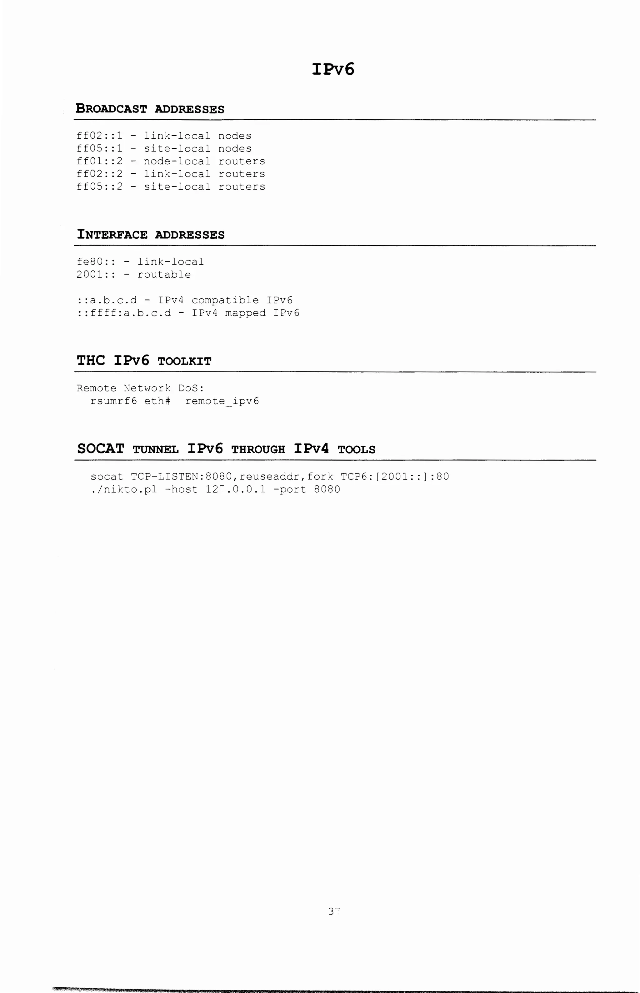 BROADCAST ADDRESSES
ff02::1- link-local nodes
ff05::1- site-local nodes
ff01::2- node-local routers
ff02::2- link-local routers
ff05::2- site-local routers
INTERFACE ADDRESSES
fe80:: -link-local
2001:: - routable
::a.b.c.d- IPv4 compatible IPv6
::ffff:a.b.c.d- IPv4 mapped IPv6
THC IPv6 TOOLKIT
Remote Network DoS:
rsumrf6 eth# remote ipv6
IPv6
SOCAT TUNNEL IPv6 THROUGH IPv4 TOOLS
socat TCP-LISTEN:8080,reuseaddr,fork TCP6: [2001: :] :80
./nikto.pl -host 12-.0.0.1 -port 8080
r
 